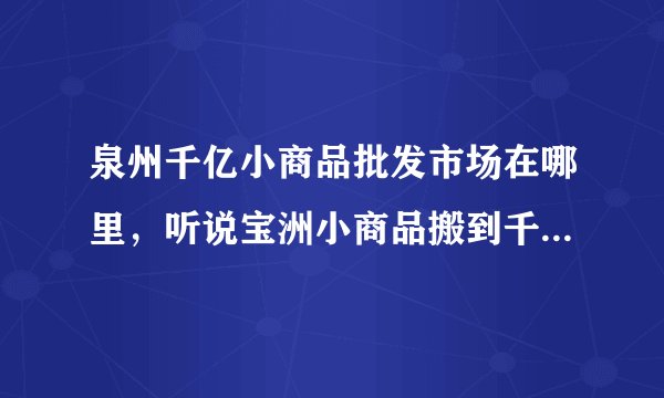 泉州千亿小商品批发市场在哪里,听说宝洲小商品搬到千亿了 我想去看看
