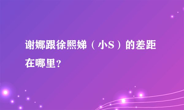 谢娜跟徐熙娣（小S）的差距在哪里？