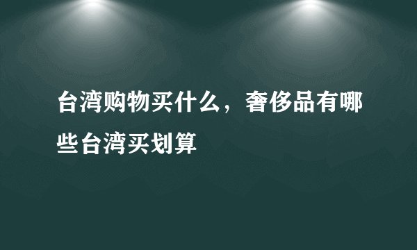 台湾购物买什么，奢侈品有哪些台湾买划算