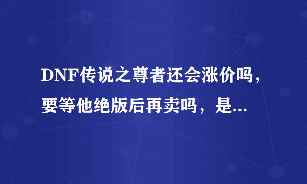 DNF传说之尊者还会涨价吗，要等他绝版后再卖吗，是现在卖还是以后再卖，求解释
