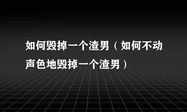 如何毁掉一个渣男（如何不动声色地毁掉一个渣男）