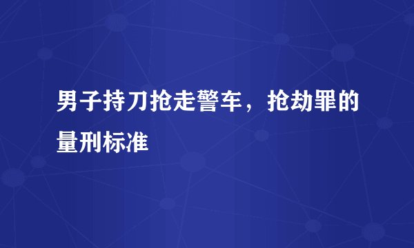 男子持刀抢走警车，抢劫罪的量刑标准