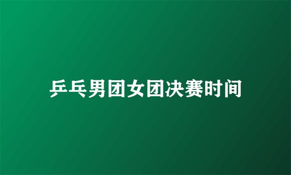 乒乓男团女团决赛时间