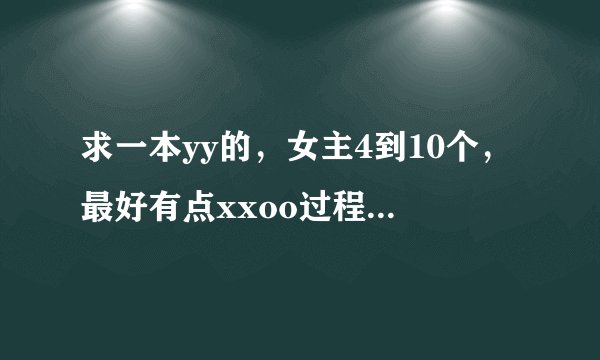 求一本yy的,女主4到10个,最好有点xxoo过程,主角很帅,的玄幻修真仙侠的好看!小说,不要悲剧