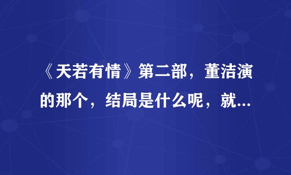 《天若有情》第二部，董洁演的那个，结局是什么呢，就要简洁的，主要人物的结局？