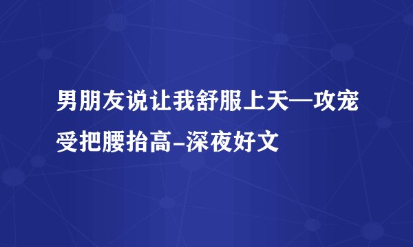 男朋友说让我舒服上天—攻宠受把腰抬高-深夜好文