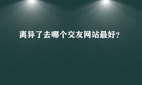 离异了去哪个交友网站最好?