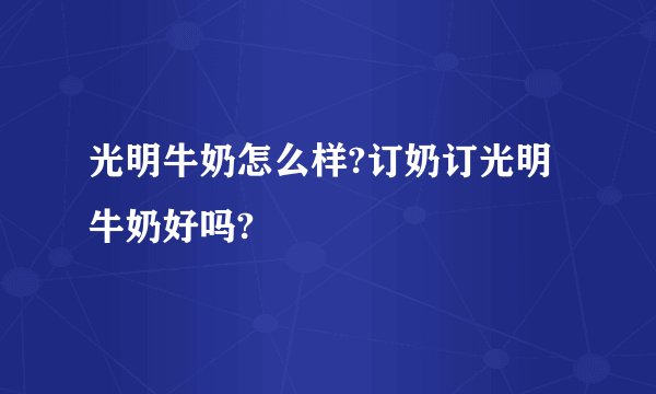 光明牛奶怎么样?订奶订光明牛奶好吗?
