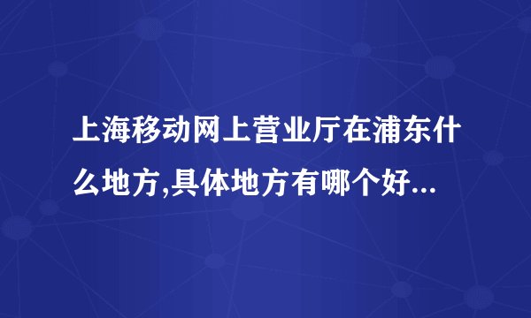 上海移动网上营业厅在浦东什么地方,具体地方有哪个好心人能告诉我，谢谢！