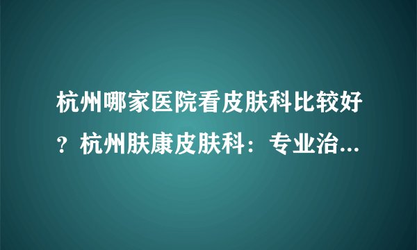 杭州哪家医院看皮肤科比较好?杭州肤康皮肤科:专业治疗各种皮肤病,扫除烦恼、重见美丽
