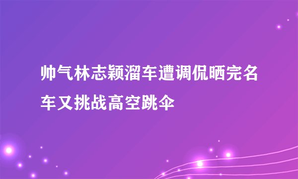 帅气林志颖溜车遭调侃晒完名车又挑战高空跳伞