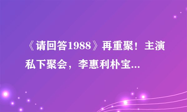 《请回答1988》再重聚！主演私下聚会，李惠利朴宝剑依旧般配