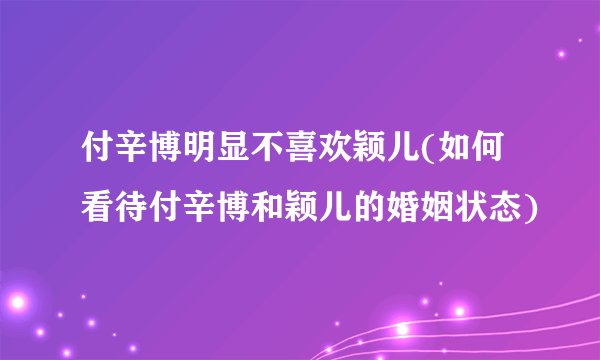 付辛博明显不喜欢颖儿(如何看待付辛博和颖儿的婚姻状态)