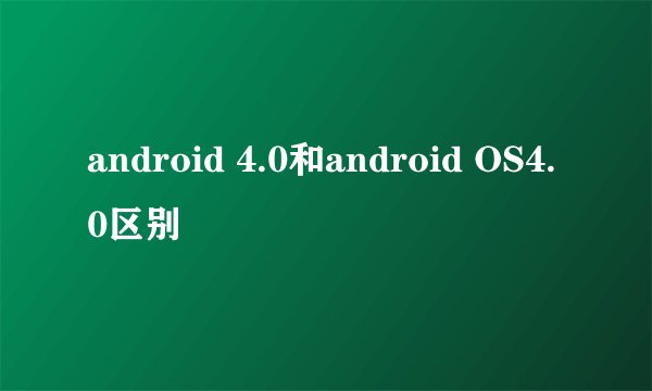 android 4.0和android OS4.0区别