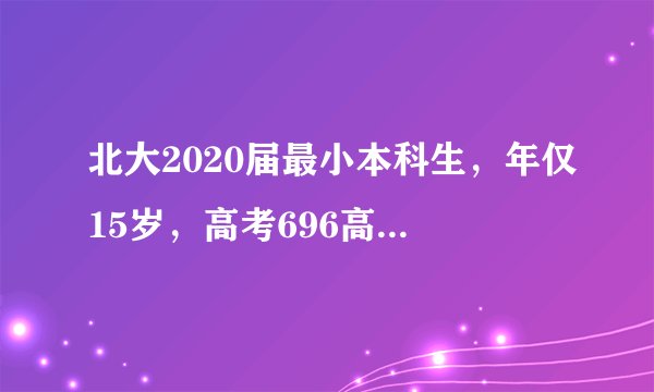 北大2020届最小本科生,年仅15岁,高考696高分!网友:太强了