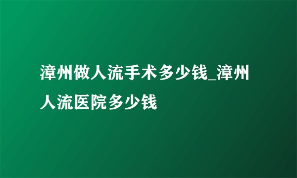 漳州做人流手术多少钱_漳州人流医院多少钱