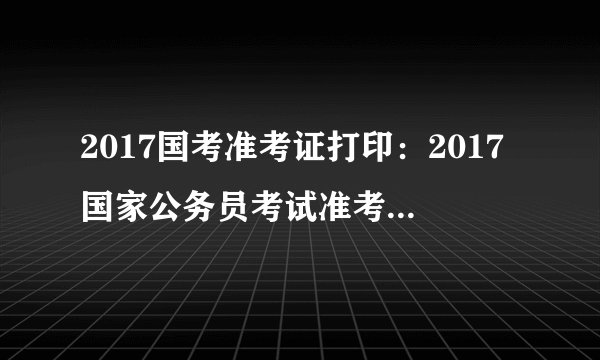 2017国考准考证打印：2017国家公务员考试准考证打印入口已开通(新疆地区)