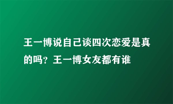 王一博说自己谈四次恋爱是真的吗？王一博女友都有谁