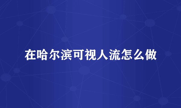 在哈尔滨可视人流怎么做