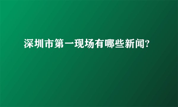 深圳市第一现场有哪些新闻?