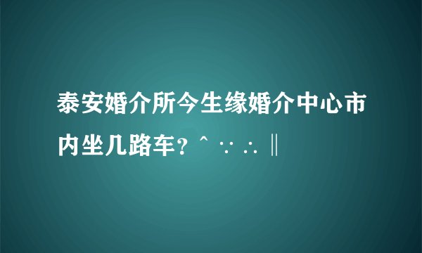 泰安婚介所今生缘婚介中心市内坐几路车？^ ∵∴‖ ﹏﹋﹌