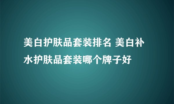 美白护肤品套装排名 美白补水护肤品套装哪个牌子好