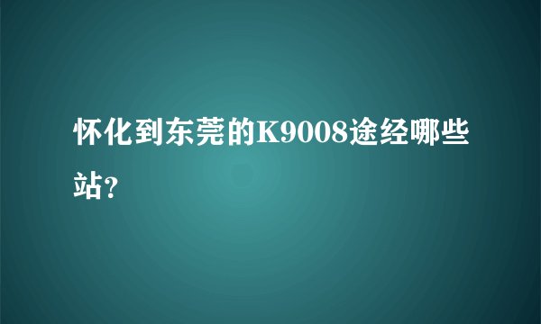 怀化到东莞的K9008途经哪些站?