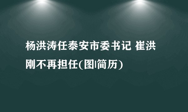 杨洪涛任泰安市委书记 崔洪刚不再担任(图|简历)