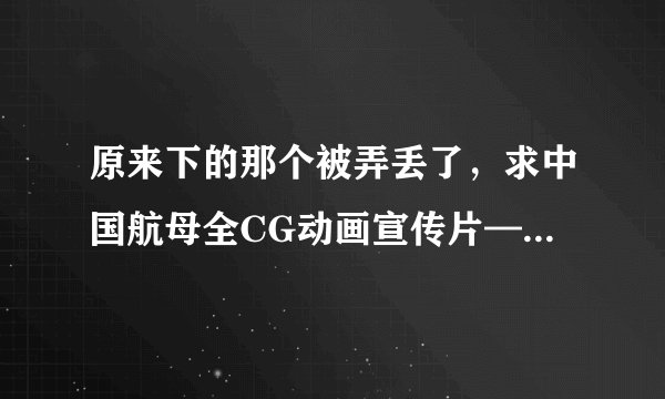 原来下的那个被弄丢了，求中国航母全CG动画宣传片—博轲斯动画“无水印”高清视频，要没有博轲斯水印的