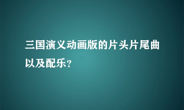 三国演义动画版的片头片尾曲以及配乐？