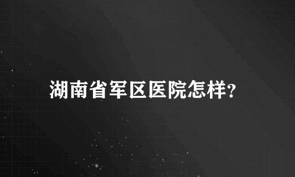 湖南省军区医院怎样？