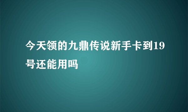 今天领的九鼎传说新手卡到19号还能用吗