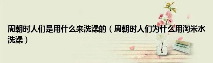 周朝时人们是用什么来洗澡的(周朝时人们为什么用淘米水洗澡)