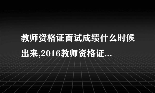 教师资格证面试成绩什么时候出来,2016教师资格证面试成绩查询时间