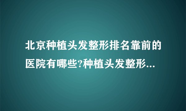 北京种植头发整形排名靠前的医院有哪些?种植头发整形前三名推荐!