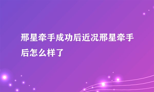 邢星牵手成功后近况邢星牵手后怎么样了