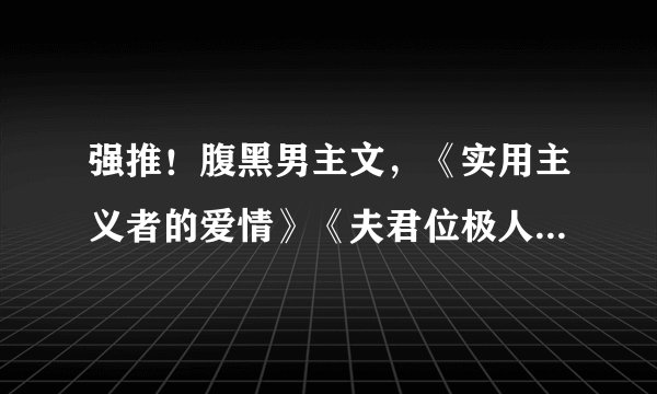 强推!腹黑男主文,《实用主义者的爱情》《夫君位极人臣后》超赞
