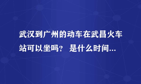 武汉到广州的动车在武昌火车站可以坐吗？ 是什么时间的，票价多少？ 急