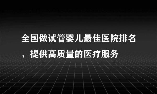 全国做试管婴儿最佳医院排名，提供高质量的医疗服务