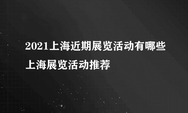 2021上海近期展览活动有哪些上海展览活动推荐