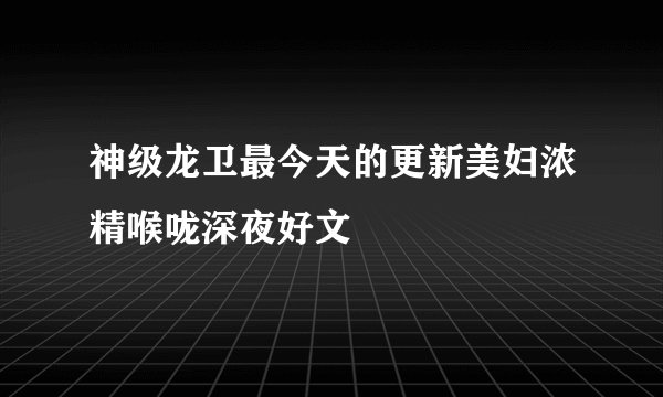 神级龙卫最今天的更新美妇浓精喉咙深夜好文