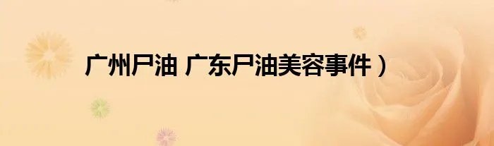 广州尸油 广东尸油美容事件）