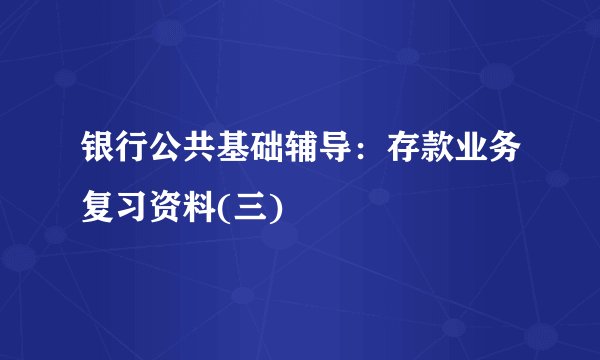 银行公共基础辅导：存款业务复习资料(三)