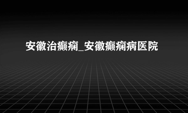 安徽治癫痫_安徽癫痫病医院