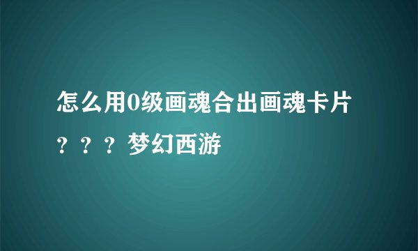 怎么用0级画魂合出画魂卡片？？？梦幻西游