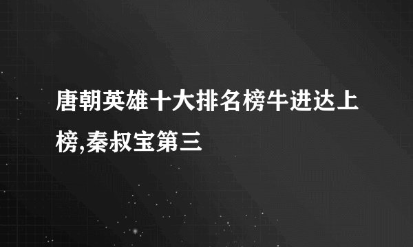唐朝英雄十大排名榜牛进达上榜,秦叔宝第三