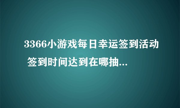 3366小游戏每日幸运签到活动 签到时间达到在哪抽奖啊，怎么没看到，有知道的吗？谢谢！