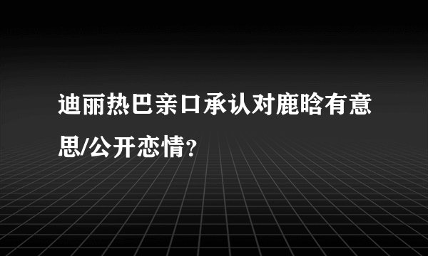 迪丽热巴亲口承认对鹿晗有意思/公开恋情？
