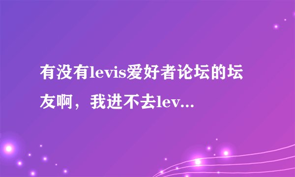 有没有levis爱好者论坛的坛友啊，我进不去levis论坛了，这一个星期一直进不去，怎么回事呢？