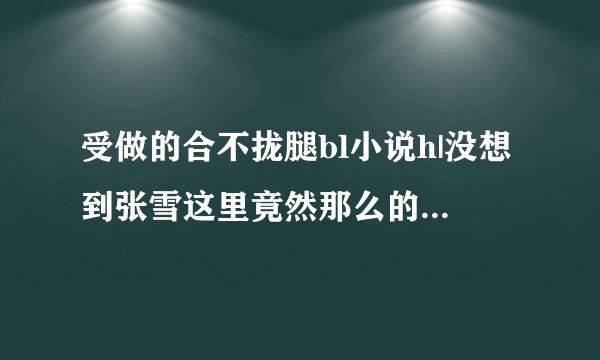 受做的合不拢腿bl小说h|没想到张雪这里竟然那么的敏.感-情感口述